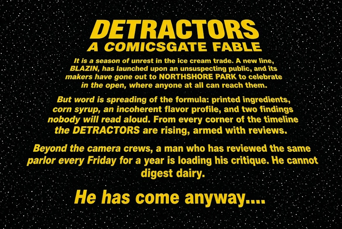 Title card, yellow type on a starfield. DETRACTORS: A COMICSGATE FABLE, over an opening crawl: "It is a season of unrest in the ice cream trade. A new line, BLAZIN, has launched upon an unsuspecting public, and its makers have gone out to NORTHSHORE PARK to celebrate in the open, where anyone at all can reach them. But word is spreading of the formula: printed ingredients, corn syrup, an incoherent flavor profile, and two findings nobody will read aloud. From every corner of the timeline the DETRACTORS are rising, armed with reviews. Beyond the camera crews, a man who has reviewed the same parlor every Friday for a year is loading his critique. He cannot digest dairy. He has come anyway…."